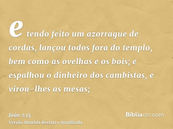 e tendo feito um azorrague de cordas, lançou todos fora do templo, bem como as ovelhas e os bois; e espalhou o dinheiro dos cambistas, e virou-lhes as mesas;