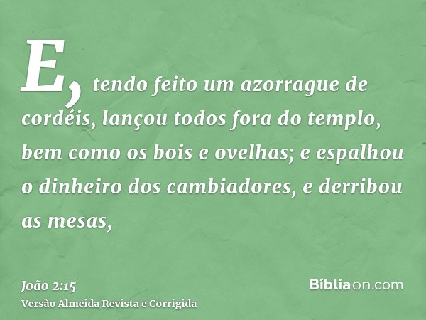 E, tendo feito um azorrague de cordéis, lançou todos fora do templo, bem como os bois e ovelhas; e espalhou o dinheiro dos cambiadores, e derribou as mesas,