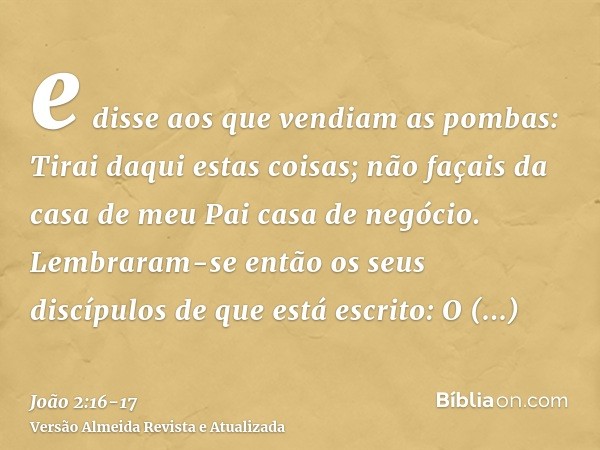 e disse aos que vendiam as pombas: Tirai daqui estas coisas; não façais da casa de meu Pai casa de negócio.Lembraram-se então os seus discípulos de que está esc