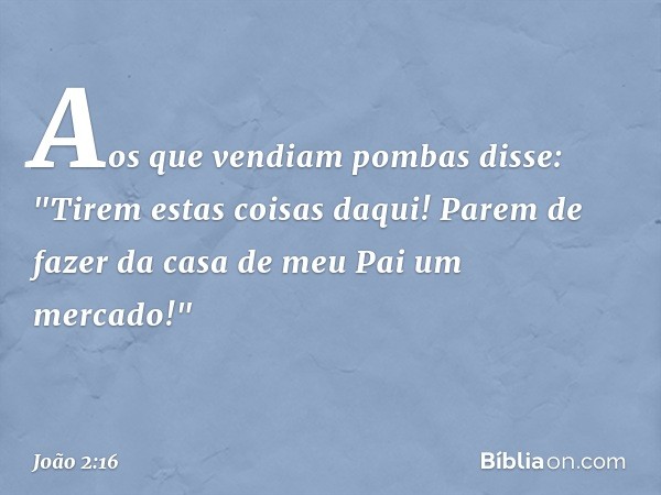 Aos que vendiam pombas disse: "Tirem estas coisas daqui! Parem de fazer da casa de meu Pai um mercado!" -- João 2:16