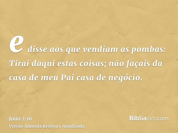 e disse aos que vendiam as pombas: Tirai daqui estas coisas; não façais da casa de meu Pai casa de negócio.