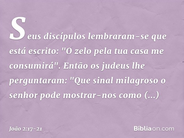 Seus discípulos lembraram-se que está escrito: "O zelo pela tua casa me consumirá". Então os judeus lhe perguntaram: "Que sinal milagroso o senhor pode mostrar-