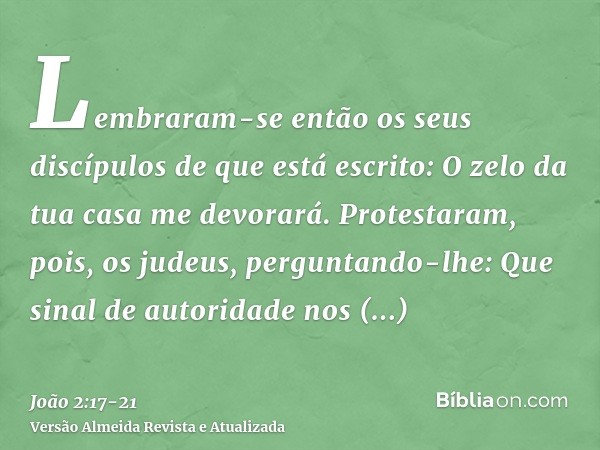 Lembraram-se então os seus discípulos de que está escrito: O zelo da tua casa me devorará.Protestaram, pois, os judeus, perguntando-lhe: Que sinal de autoridade