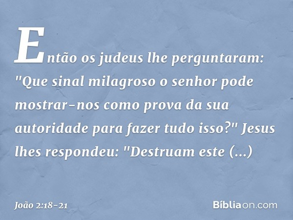 Então os judeus lhe perguntaram: "Que sinal milagroso o senhor pode mostrar-nos como prova da sua autoridade para fazer tudo isso?" Jesus lhes respondeu: "Destr