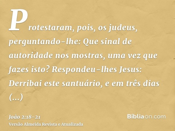 Protestaram, pois, os judeus, perguntando-lhe: Que sinal de autoridade nos mostras, uma vez que fazes isto?Respondeu-lhes Jesus: Derribai este santuário, e em t