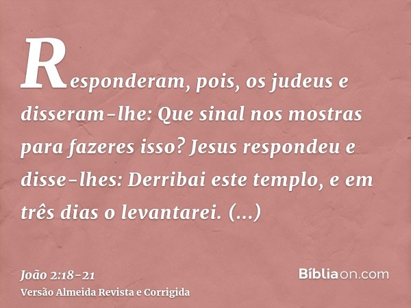 Responderam, pois, os judeus e disseram-lhe: Que sinal nos mostras para fazeres isso?Jesus respondeu e disse-lhes: Derribai este templo, e em três dias o levant