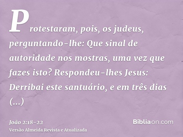 Protestaram, pois, os judeus, perguntando-lhe: Que sinal de autoridade nos mostras, uma vez que fazes isto?Respondeu-lhes Jesus: Derribai este santuário, e em t