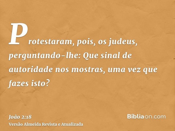 Protestaram, pois, os judeus, perguntando-lhe: Que sinal de autoridade nos mostras, uma vez que fazes isto?