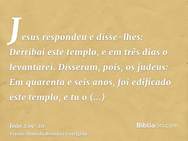 Jesus respondeu e disse-lhes: Derribai este templo, e em três dias o levantarei.Disseram, pois, os judeus: Em quarenta e seis anos, foi edificado este templo, e