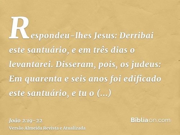 Respondeu-lhes Jesus: Derribai este santuário, e em três dias o levantarei.Disseram, pois, os judeus: Em quarenta e seis anos foi edificado este santuário, e tu