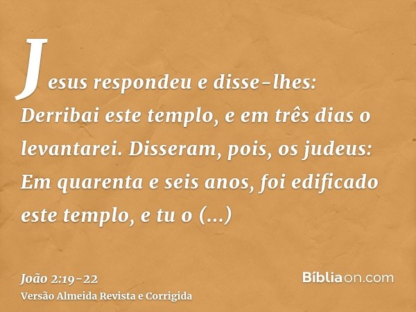 Jesus respondeu e disse-lhes: Derribai este templo, e em três dias o levantarei.Disseram, pois, os judeus: Em quarenta e seis anos, foi edificado este templo, e