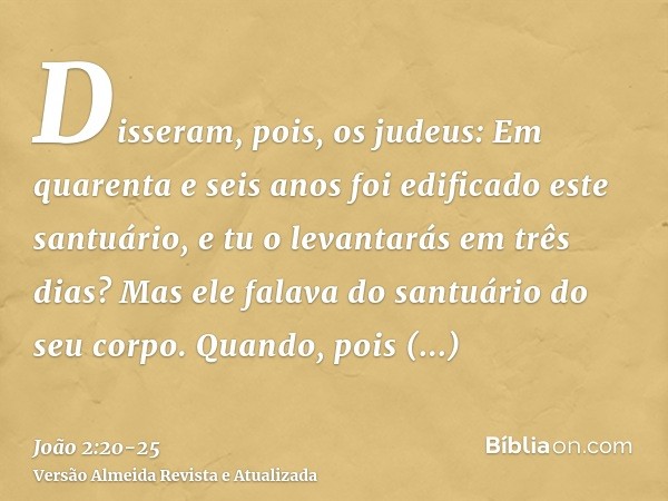 Disseram, pois, os judeus: Em quarenta e seis anos foi edificado este santuário, e tu o levantarás em três dias?Mas ele falava do santuário do seu corpo.Quando,