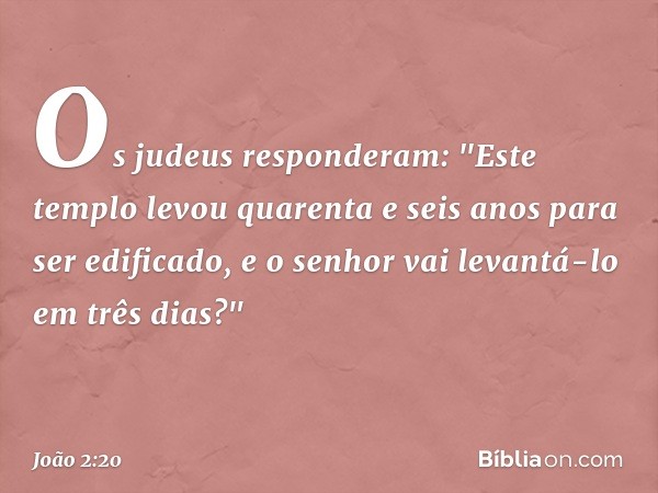 Os judeus responderam: "Este templo levou quarenta e seis anos para ser edificado, e o senhor vai levantá-lo em três dias?" -- João 2:20