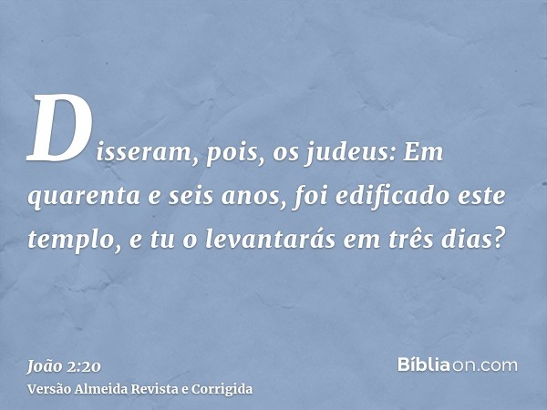 Disseram, pois, os judeus: Em quarenta e seis anos, foi edificado este templo, e tu o levantarás em três dias?