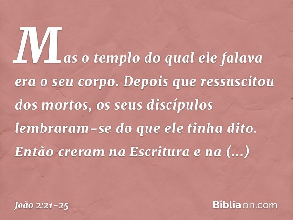 Mas o templo do qual ele falava era o seu corpo. Depois que ressuscitou dos mortos, os seus discípulos lembraram-se do que ele tinha dito. Então creram na Escri