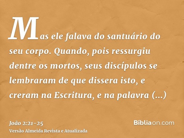 Mas ele falava do santuário do seu corpo.Quando, pois ressurgiu dentre os mortos, seus discípulos se lembraram de que dissera isto, e creram na Escritura, e na 