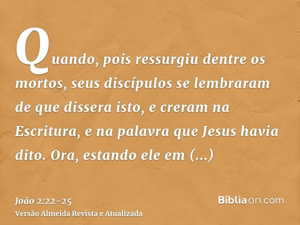 Quando, pois ressurgiu dentre os mortos, seus discípulos se lembraram de que dissera isto, e creram na Escritura, e na palavra que Jesus havia dito.Ora, estando