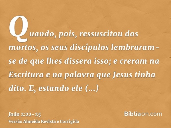 Quando, pois, ressuscitou dos mortos, os seus discípulos lembraram-se de que lhes dissera isso; e creram na Escritura e na palavra que Jesus tinha dito.E, estan