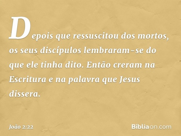 Depois que ressuscitou dos mortos, os seus discípulos lembraram-se do que ele tinha dito. Então creram na Escritura e na palavra que Jesus dissera. -- João 2:22