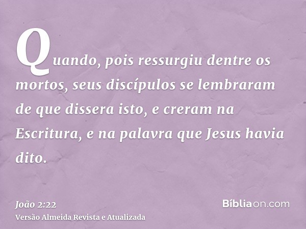 Quando, pois ressurgiu dentre os mortos, seus discípulos se lembraram de que dissera isto, e creram na Escritura, e na palavra que Jesus havia dito.