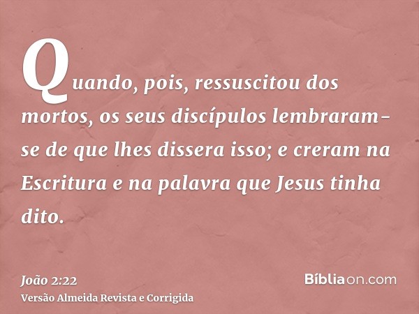 Quando, pois, ressuscitou dos mortos, os seus discípulos lembraram-se de que lhes dissera isso; e creram na Escritura e na palavra que Jesus tinha dito.