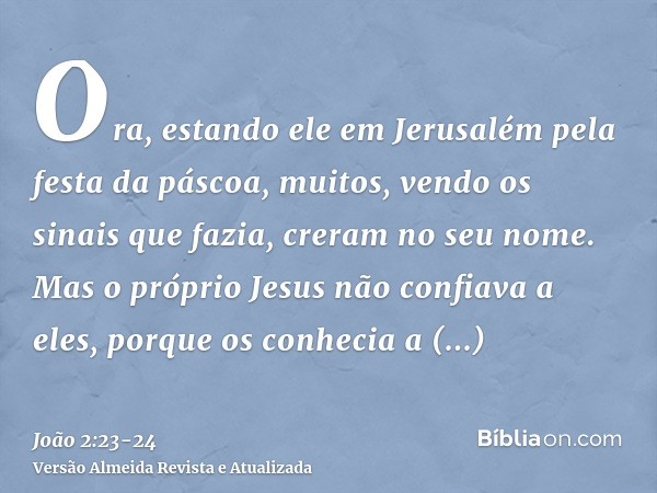 Ora, estando ele em Jerusalém pela festa da páscoa, muitos, vendo os sinais que fazia, creram no seu nome.Mas o próprio Jesus não confiava a eles, porque os con