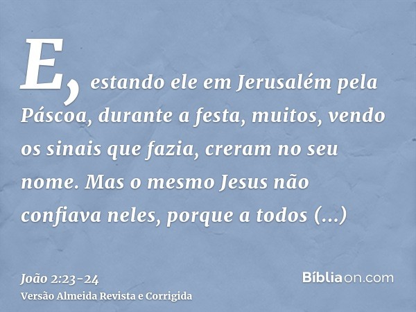 E, estando ele em Jerusalém pela Páscoa, durante a festa, muitos, vendo os sinais que fazia, creram no seu nome.Mas o mesmo Jesus não confiava neles, porque a t