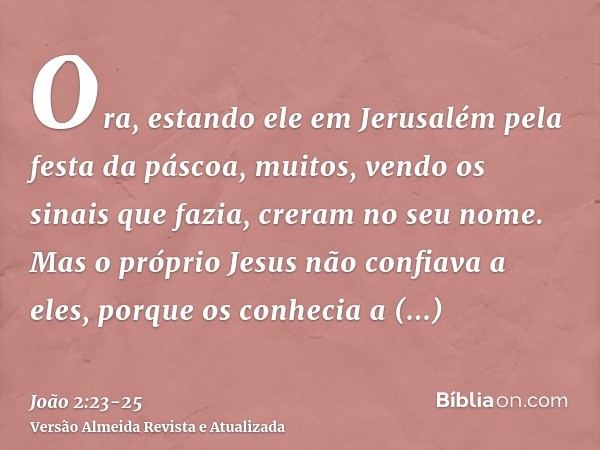 Ora, estando ele em Jerusalém pela festa da páscoa, muitos, vendo os sinais que fazia, creram no seu nome.Mas o próprio Jesus não confiava a eles, porque os con