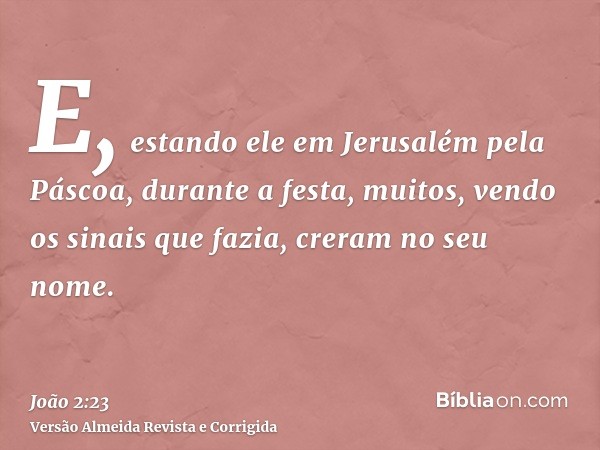 E, estando ele em Jerusalém pela Páscoa, durante a festa, muitos, vendo os sinais que fazia, creram no seu nome.