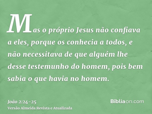 Mas o próprio Jesus não confiava a eles, porque os conhecia a todos,e não necessitava de que alguém lhe desse testemunho do homem, pois bem sabia o que havia no