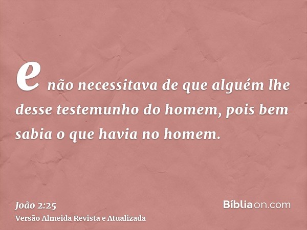 e não necessitava de que alguém lhe desse testemunho do homem, pois bem sabia o que havia no homem.