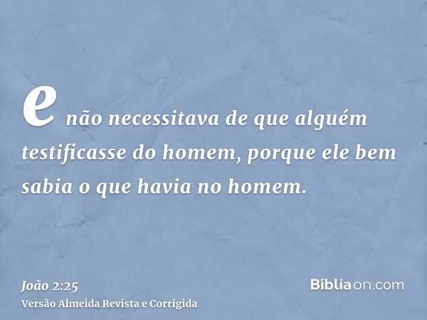 e não necessitava de que alguém testificasse do homem, porque ele bem sabia o que havia no homem.