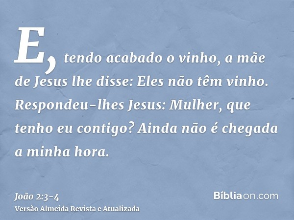 E, tendo acabado o vinho, a mãe de Jesus lhe disse: Eles não têm vinho.Respondeu-lhes Jesus: Mulher, que tenho eu contigo? Ainda não é chegada a minha hora.
