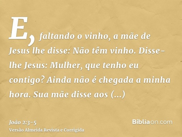 E, faltando o vinho, a mãe de Jesus lhe disse: Não têm vinho.Disse-lhe Jesus: Mulher, que tenho eu contigo? Ainda não é chegada a minha hora.Sua mãe disse aos e