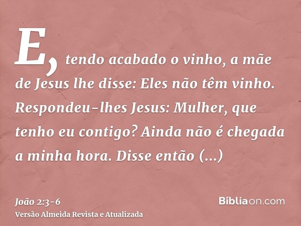 E, tendo acabado o vinho, a mãe de Jesus lhe disse: Eles não têm vinho.Respondeu-lhes Jesus: Mulher, que tenho eu contigo? Ainda não é chegada a minha hora.Diss