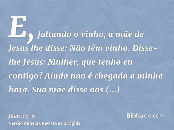 E, faltando o vinho, a mãe de Jesus lhe disse: Não têm vinho.Disse-lhe Jesus: Mulher, que tenho eu contigo? Ainda não é chegada a minha hora.Sua mãe disse aos e