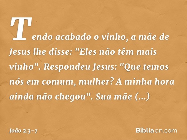 Tendo acabado o vinho, a mãe de Jesus lhe disse: "Eles não têm mais vinho". Respondeu Jesus: "Que temos nós em comum, mulher? A minha hora ainda não chegou". Su