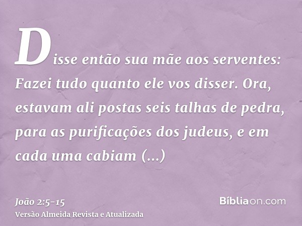 Disse então sua mãe aos serventes: Fazei tudo quanto ele vos disser.Ora, estavam ali postas seis talhas de pedra, para as purificações dos judeus, e em cada uma