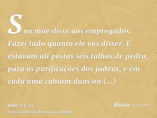 Sua mãe disse aos empregados: Fazei tudo quanto ele vos disser.E estavam ali postas seis talhas de pedra, para as purificações dos judeus, e em cada uma cabiam 