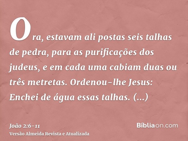 Ora, estavam ali postas seis talhas de pedra, para as purificações dos judeus, e em cada uma cabiam duas ou três metretas.Ordenou-lhe Jesus: Enchei de água essa