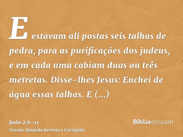 E estavam ali postas seis talhas de pedra, para as purificações dos judeus, e em cada uma cabiam duas ou três metretas.Disse-lhes Jesus: Enchei de água essas ta