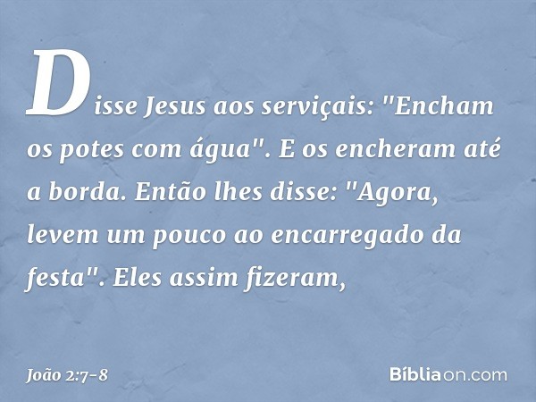Disse Jesus aos serviçais: "Encham os potes com água". E os encheram até a borda. Então lhes disse: "Agora, levem um pouco ao encarregado da festa".
Eles assim 