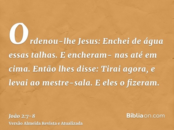 Ordenou-lhe Jesus: Enchei de água essas talhas. E encheram- nas até em cima.Então lhes disse: Tirai agora, e levai ao mestre-sala. E eles o fizeram.