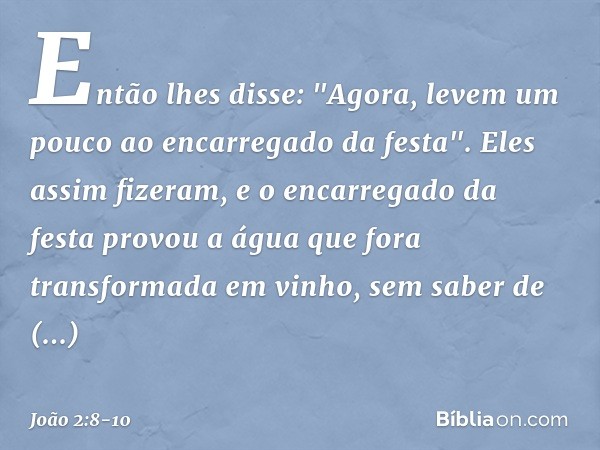 Então lhes disse: "Agora, levem um pouco ao encarregado da festa".
Eles assim fizeram, e o encarregado da festa provou a água que fora transformada em vinho, se