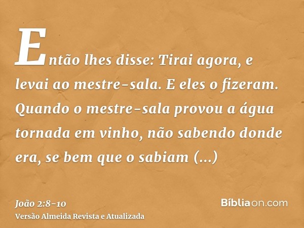 Então lhes disse: Tirai agora, e levai ao mestre-sala. E eles o fizeram.Quando o mestre-sala provou a água tornada em vinho, não sabendo donde era, se bem que o