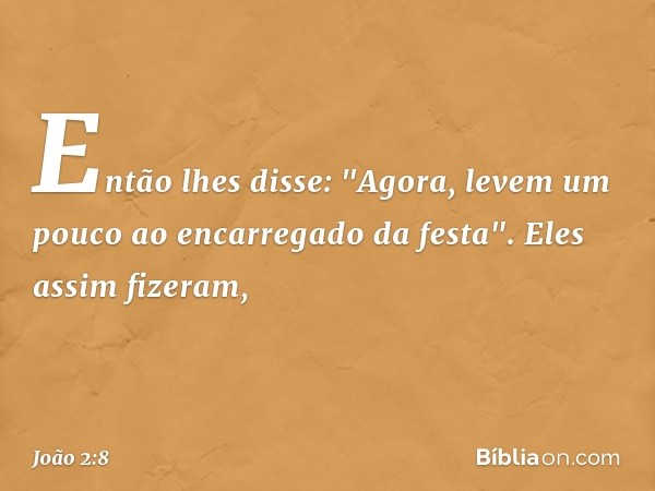 Então lhes disse: "Agora, levem um pouco ao encarregado da festa".
Eles assim fizeram, -- João 2:8