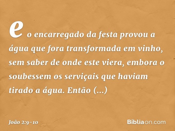 e o encarregado da festa provou a água que fora transformada em vinho, sem saber de onde este viera, embora o soubessem os serviçais que haviam tirado a água. E