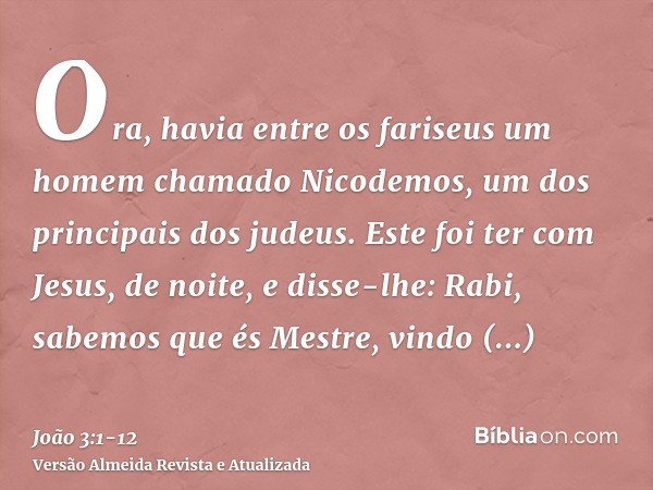 Ora, havia entre os fariseus um homem chamado Nicodemos, um dos principais dos judeus.Este foi ter com Jesus, de noite, e disse-lhe: Rabi, sabemos que és Mestre