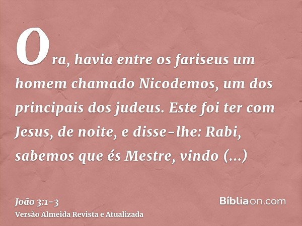 Ora, havia entre os fariseus um homem chamado Nicodemos, um dos principais dos judeus.Este foi ter com Jesus, de noite, e disse-lhe: Rabi, sabemos que és Mestre