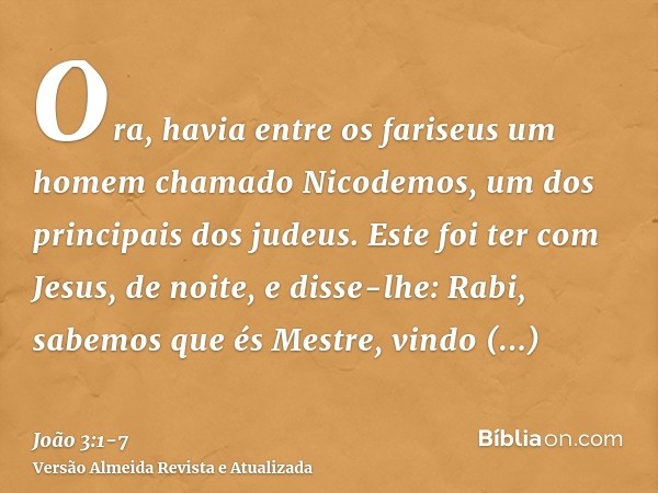 Ora, havia entre os fariseus um homem chamado Nicodemos, um dos principais dos judeus.Este foi ter com Jesus, de noite, e disse-lhe: Rabi, sabemos que és Mestre